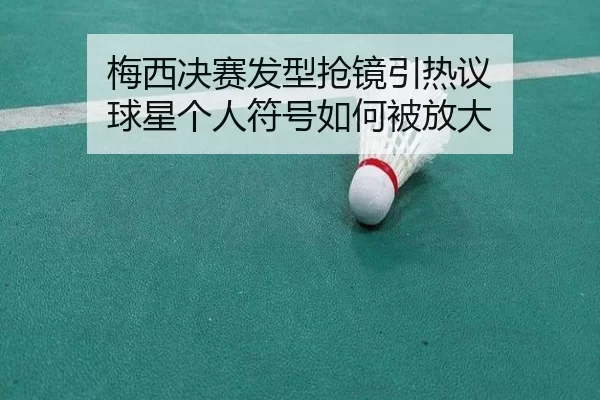 梅西决赛发型抢镜引热议 球星个人符号如何被放大
